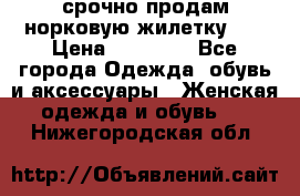 срочно продам норковую жилетку!!! › Цена ­ 13 000 - Все города Одежда, обувь и аксессуары » Женская одежда и обувь   . Нижегородская обл.